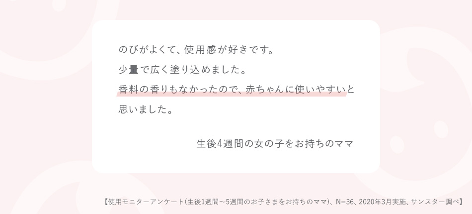 のびがよくて、使用感が好きです。少量で広く塗り込めました。香料の香りもなかったので、赤ちゃんに使いやすいと思いました。 生後4週間の女の子をお持ちのママ 使用アンケート(生後1週間~5週間のお子さまをお持ちのママ、N=36、2020年3月実施)