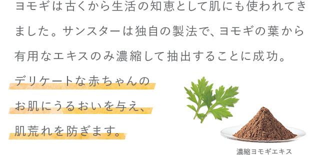 ヨモギは古くから生活の知恵として肌にも使われてきました。サンスターは独自の製法で、ヨモギの葉から有用なエキスのみ濃縮して抽出することに成功。デリケートな赤ちゃんのお肌にうるおいを与え、肌荒れを防ぎます。