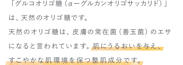 「グルコオリゴ糖（αーグルカンオリゴサッカリド）」は、天然のオリゴ糖です。 天然のオリゴ糖は、皮膚の常在菌（善玉菌）のエサになると言われています。 肌にうるおいを与え、すこやかな肌環境を保つ整肌成分です。