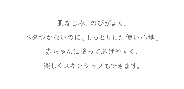 肌なじみ、のびがよく、ベタつかないのに、しっとりした使い心地。赤ちゃんに塗ってあげやすく、楽しくスキンシップもできます。