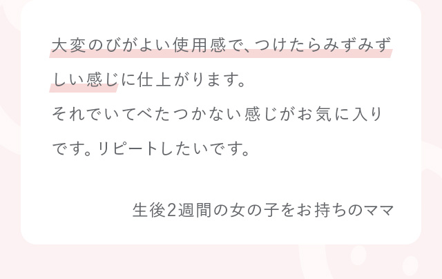 大変のびがよい使用感で、つけたらみずみずしい感じに仕上がります。それでいてべたつかない感じがお気に入りです。リピートしたいです。 生後2週間の女の子をお持ちのママ