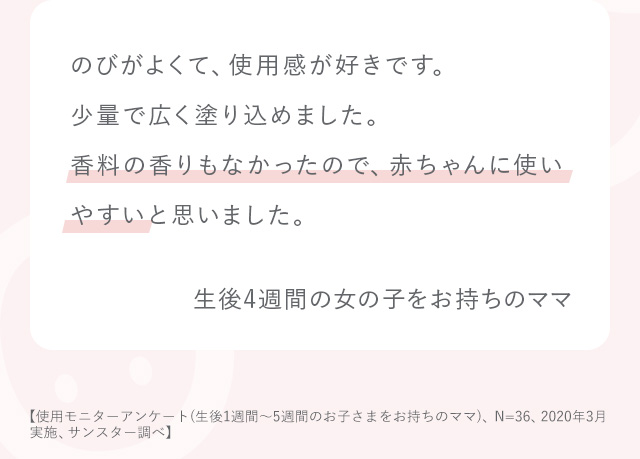 のびがよくて、使用感が好きです。少量で広く塗り込めました。香料の香りもなかったので、赤ちゃんに使いやすいと思いました。 生後4週間の女の子をお持ちのママ 使用アンケート（生後1週間～5週間のお子さまをお持ちのママ、N=36、2020年3月実施）