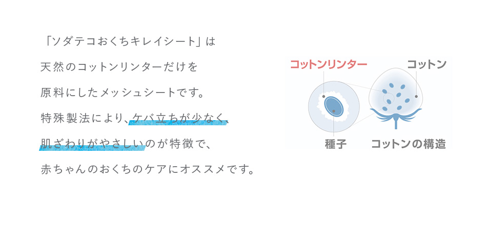 「ソダテコおくちキレイシート」は天然のコットンリンターだけを原料にしたメッシュシートです。特殊製法により、ケバ立ちが少なく、肌ざわりがやさしいのが特徴で、赤ちゃんのおくちのケアにオススメです。