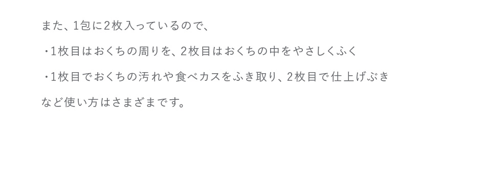 また、1包に2枚入っているので、・1枚目はおくちの周りを、2枚目はおくちの中をやさしくふく・1枚目でおくちの汚れや食べカスをふき取り、  2枚目で仕上げぶきなど使い方はさまざまです。