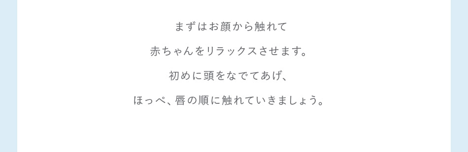 まずはお顔から触れて赤ちゃんをリラックスさせます。初めに頭をなでてあげ、ほっぺ、唇の順に触れていきましょう。