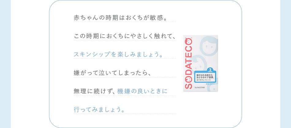 赤ちゃんの時期はおくちが敏感。この時期におくちにやさしく触れて、スキンシップを楽しみましょう。嫌がって泣いてしまったら、無理に続けず、機嫌の良いときに行ってみましょう。