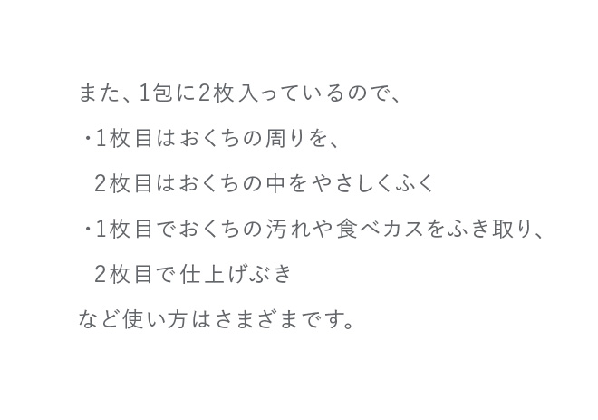 また、1包に2枚入っているので、・1枚目はおくちの周りを、2枚目はおくちの中をやさしくふく・1枚目でおくちの汚れや食べカスをふき取り、  2枚目で仕上げぶきなど使い方はさまざまです。