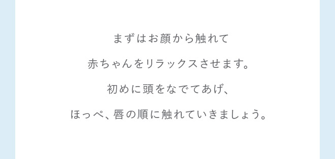 まずはお顔から触れて赤ちゃんをリラックスさせます。初めに頭をなでてあげ、ほっぺ、唇の順に触れていきましょう。