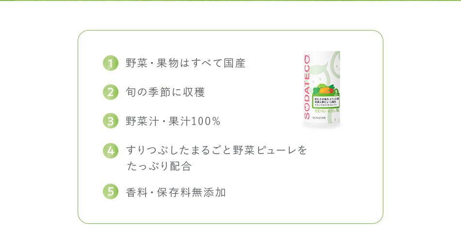 1,野菜・果物はすべて国産 2,旬の季節に収穫 3,野菜汁・果汁100% 4,すりつぶしたまるごと野菜ピューレをたっぷり配合 5,香料・保存料無添加