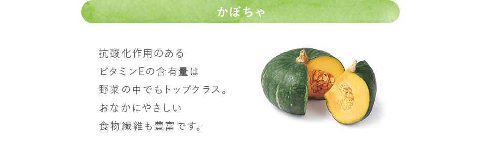 かぼちゃ 抗酸化作用のあるビタミンEの含有量は野菜の中でもトップクラス。おなかにやさしい食物繊維も豊富です。