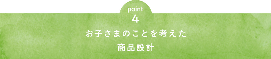 point4 お子さまのことを考えた商品設計