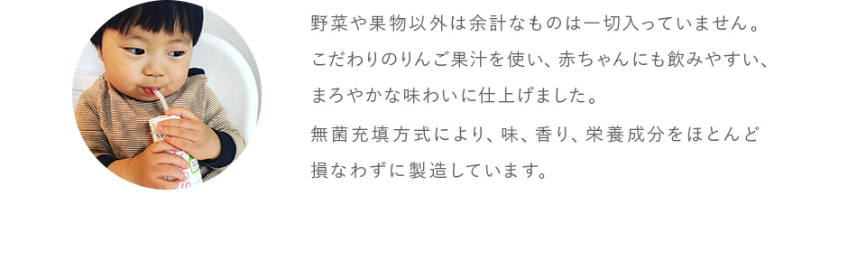 野菜や果物以外は余計なものは一切入っていません。こだわりのりんご果汁を使い、赤ちゃんにも飲みやすい、まろやかな味わいに仕上げました。無菌充填方式により、味、香り、栄養成分をほとんど損なわずに製造しています。