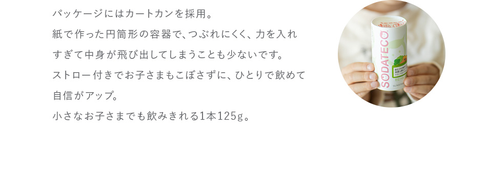 パッケージにはカートカンを採用。紙で作った円筒形の容器で、つぶれにくく、力を入れすぎて中身が飛び出してしまうことも少ないです。ストロー付きでお子さまもこぼさずに、ひとりで飲めて自信がアップ。小さなお子さまでも飲みきれる1本125g。