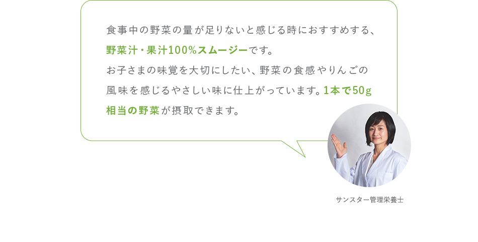 食事中の野菜の量が足りないと感じる時におすすめする、野菜汁・果汁100%スムージーです。お子さまの味覚を大切にしたい、野菜の食感やりんごの風味を感じるやさしい味に仕上がっています。1本で50g相当の野菜が摂取できます。