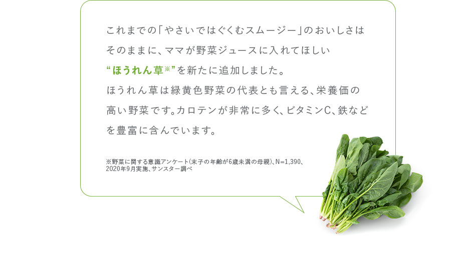 これまでの「やさいではぐくむスムージー」のおいしさはそのままに、ママが野菜ジュースに入れてほしい“ほうれん草※”を新たに追加しました。ほうれん草は緑黄色野菜の代表とも言える、栄養価の高い野菜です。カロテンが非常に多く、ビタミンC、鉄などを豊富に含んでいます。