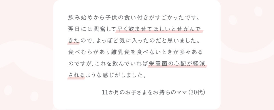 飲み始めから子供の食い付きがすごかったです。翌日には興奮して早く飲ませてほしいとせがんできたので、よっぽど気に入ったのだと思いました。食べむらがあり離乳食を食べないときが多々あるのですが、これを飲んでいれば栄養面の心配が軽減されるような感じがしました。11か月のお子さまをお持ちのママ（30代）