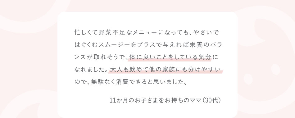 忙しくて野菜不足なメニューになっても、やさいではぐくむスムージーをプラスで与えれば栄養のバランスが取れそうで、体に良いことをしている気分になれました。大人も飲めて他の家族にも分けやすいので、無駄なく消費できると思いました。11か月のお子さまをお持ちのママ（30代）