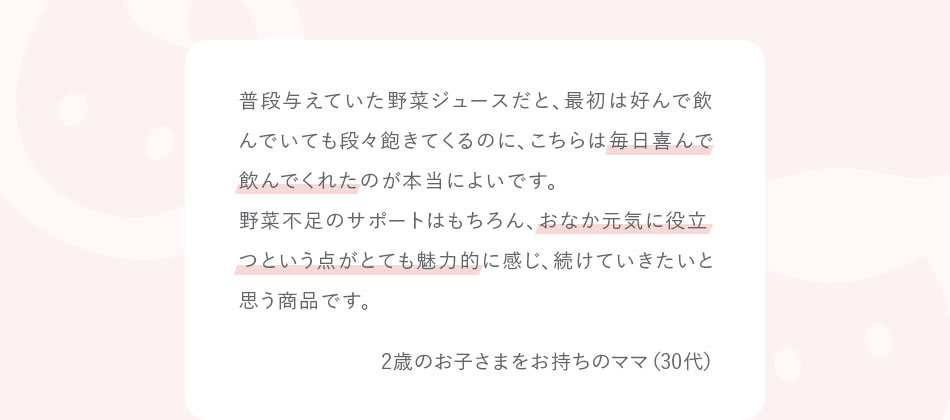 普段与えていた野菜ジュースだと、最初は好んで飲んでいても段々飽きてくるのに、こちらは毎日喜んで飲んでくれたのが本当によいです。野菜不足のサポートはもちろん、おなか元気に役立つという点がとても魅力的に感じ、続けていきたいと思う商品です。2歳のお子さまをお持ちのママ（30代）