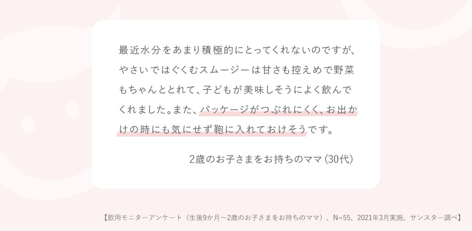 最近水分をあまり積極的にとってくれないのですが、やさいではぐくむスムージーは甘さも控えめで野菜もちゃんととれて、子どもが美味しそうによく飲んでくれました。また、パッケージがつぶれにくく、お出かけの時にも気にせず鞄に入れておけそうです。2歳のお子さまをお持ちのママ（30代）【飲用モニターアンケート（生後9か月～2歳のお子さまをお持ちのママ）、N=55、2021年3月実施、サンスター調べ】