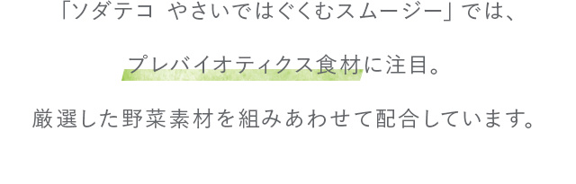 「ソダテコ やさいではぐくむスムージー」では、プレバイオティクス食材に注目。厳選した野菜素材を組みあわせて配合しています。