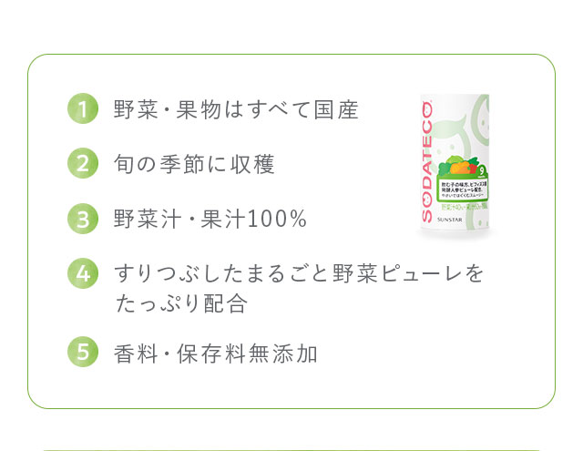 1,野菜・果物はすべて国産 2,旬の季節に収穫 3,野菜汁・果汁100% 4,すりつぶしたまるごと野菜ピューレをたっぷり配合 5,香料・保存料無添加