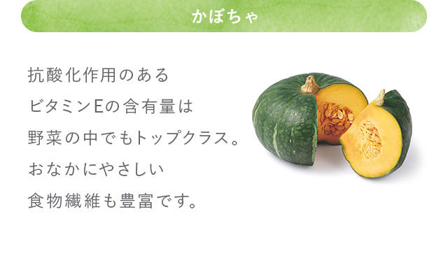 かぼちゃ 抗酸化作用のあるビタミンEの含有量は野菜の中でもトップクラス。おなかにやさしい食物繊維も豊富です。