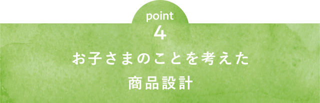 point4 お子さまのことを考えた商品設計