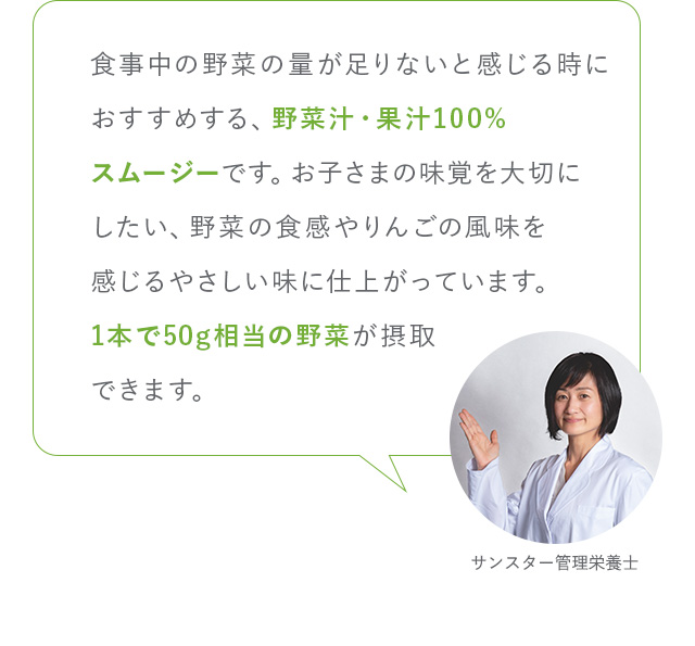 食事中の野菜の量が足りないと感じる時におすすめする、野菜汁・果汁100%スムージーです。お子さまの味覚を大切にしたい、野菜の食感やりんごの風味を感じるやさしい味に仕上がっています。1本で50g相当の野菜が摂取できます。