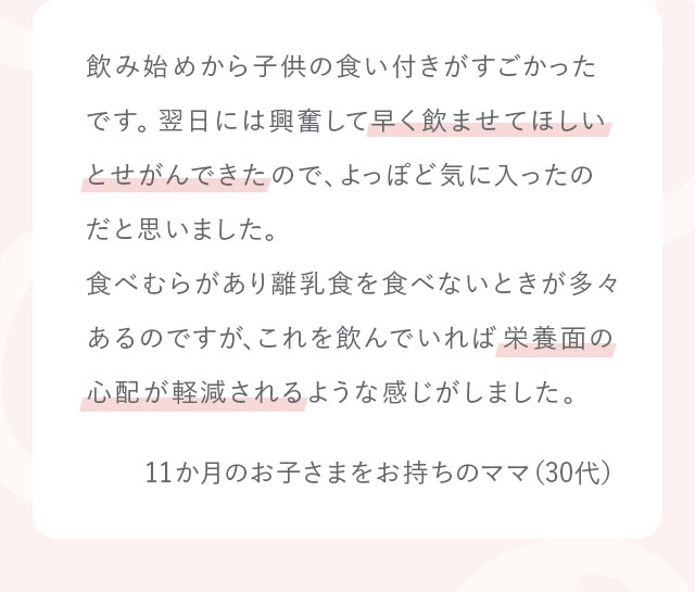 飲み始めから子供の食い付きがすごかったです。翌日には興奮して早く飲ませてほしいとせがんできたので、よっぽど気に入ったのだと思いました。食べむらがあり離乳食を食べないときが多々あるのですが、これを飲んでいれば栄養面の心配が軽減されるような感じがしました。11か月のお子さまをお持ちのママ（30代）