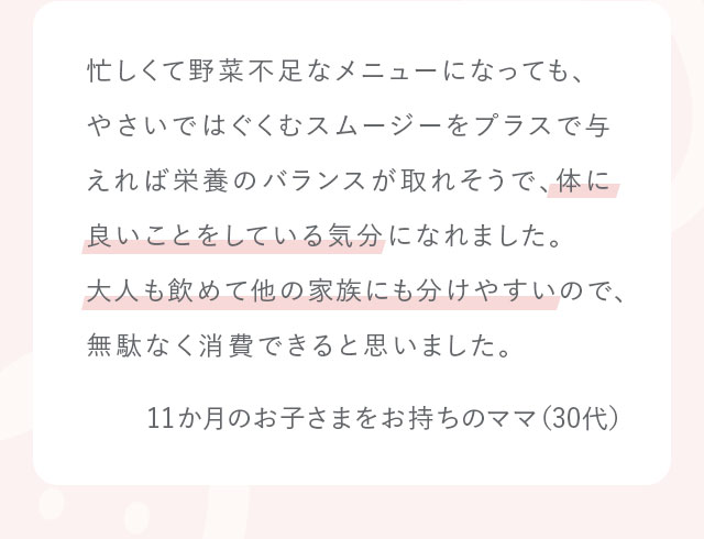 忙しくて野菜不足なメニューになっても、やさいではぐくむスムージーをプラスで与えれば栄養のバランスが取れそうで、体に良いことをしている気分になれました。大人も飲めて他の家族にも分けやすいので、無駄なく消費できると思いました。11か月のお子さまをお持ちのママ（30代）