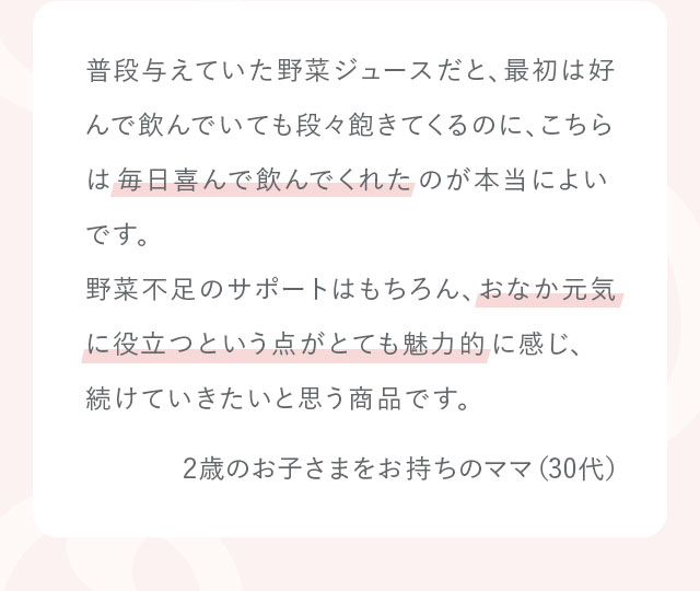 普段与えていた野菜ジュースだと、最初は好んで飲んでいても段々飽きてくるのに、こちらは毎日喜んで飲んでくれたのが本当によいです。野菜不足のサポートはもちろん、おなか元気に役立つという点がとても魅力的に感じ、続けていきたいと思う商品です。2歳のお子さまをお持ちのママ（30代）