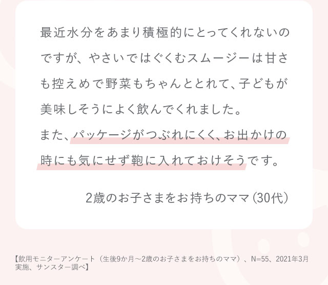 最近水分をあまり積極的にとってくれないのですが、やさいではぐくむスムージーは甘さも控えめで野菜もちゃんととれて、子どもが美味しそうによく飲んでくれました。また、パッケージがつぶれにくく、お出かけの時にも気にせず鞄に入れておけそうです。2歳のお子さまをお持ちのママ（30代）【飲用モニターアンケート（生後9か月～2歳のお子さまをお持ちのママ）、N=55、2021年3月実施、サンスター調べ】